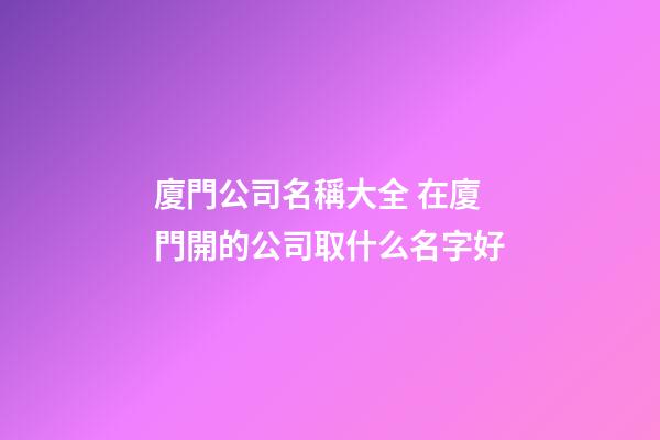 廈門公司名稱大全 在廈門開的公司取什么名字好-第1張-公司起名-玄機派